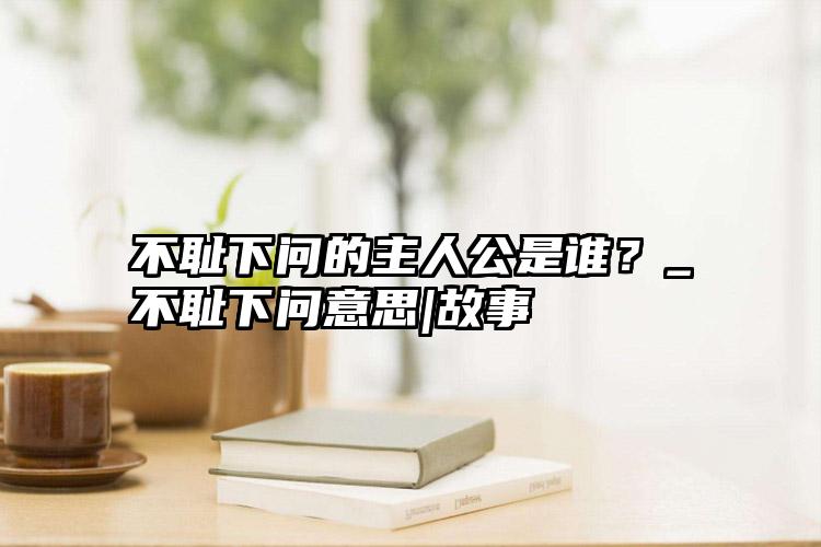 不耻下问的主人公是谁？_不耻下问意思|故事