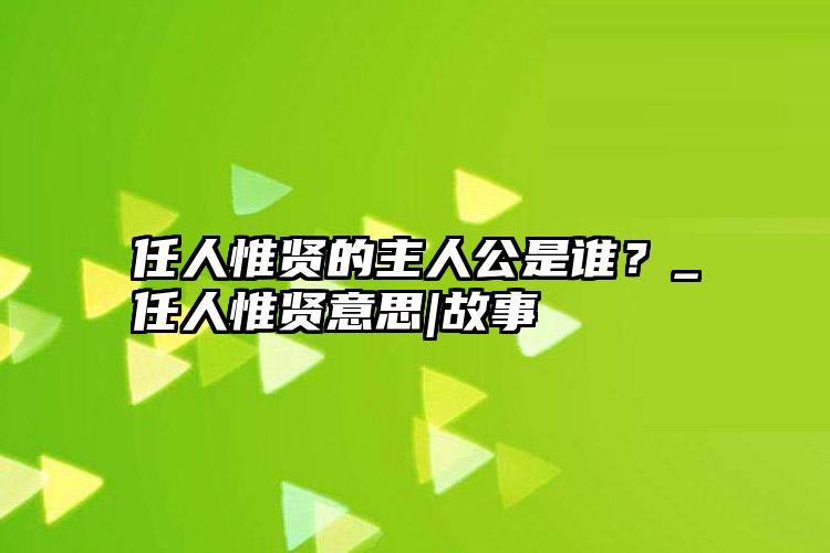 任人惟贤的主人公是谁？_任人惟贤意思|故事